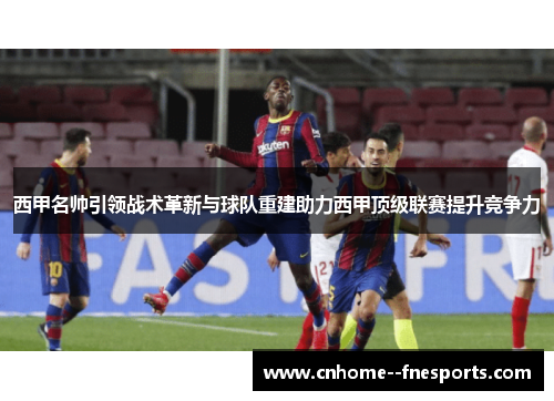 西甲名帅引领战术革新与球队重建助力西甲顶级联赛提升竞争力