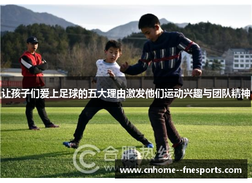 让孩子们爱上足球的五大理由激发他们运动兴趣与团队精神 让孩子们爱上足球的五大理由激发他们运动兴趣与团队精神