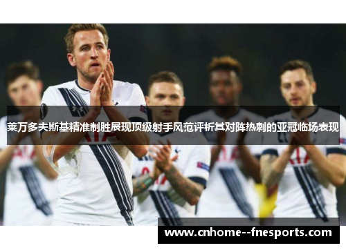 莱万多夫斯基精准制胜展现顶级射手风范评析其对阵热刺的亚冠临场表现