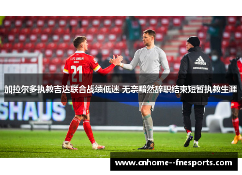 加拉尔多执教吉达联合战绩低迷 无奈黯然辞职结束短暂执教生涯