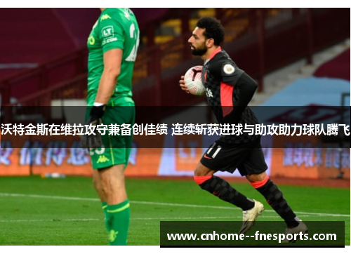 沃特金斯在维拉攻守兼备创佳绩 连续斩获进球与助攻助力球队腾飞