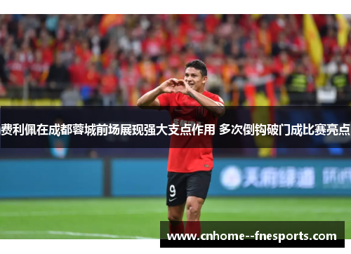 费利佩在成都蓉城前场展现强大支点作用 多次倒钩破门成比赛亮点